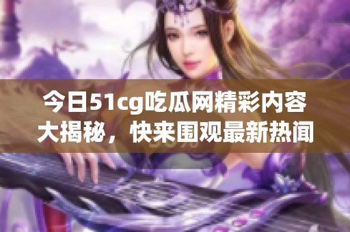 今日51cg吃瓜网精彩内容大揭秘，快来围观最新热闻！