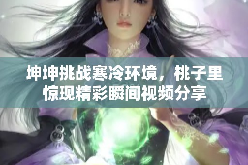 坤坤挑战寒冷环境，桃子里惊现精彩瞬间视频分享