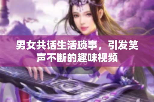 男女共话生活琐事，引发笑声不断的趣味视频