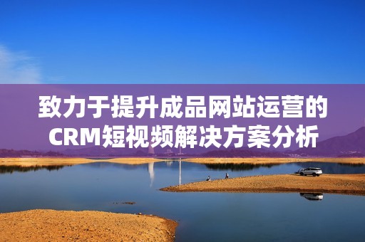 致力于提升成品网站运营的CRM短视频解决方案分析