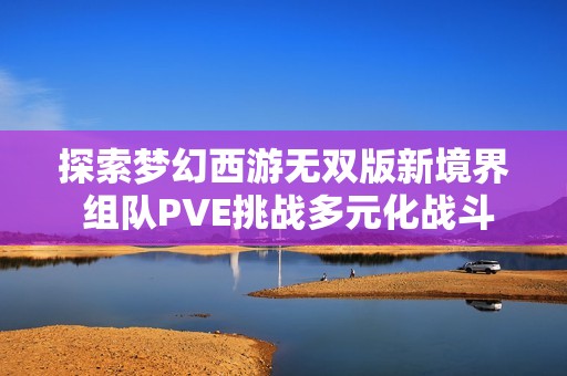 探索梦幻西游无双版新境界 组队PVE挑战多元化战斗玩法全面解析