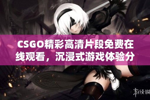 CSGO精彩高清片段免费在线观看，沉浸式游戏体验分享