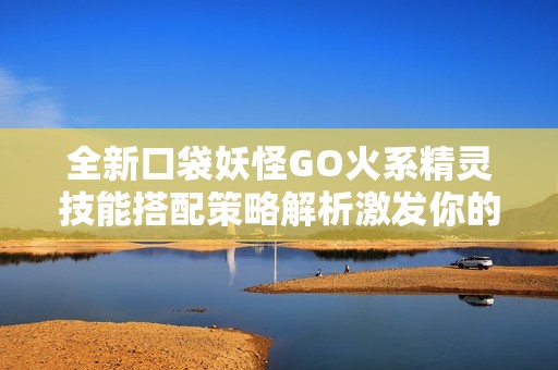 全新口袋妖怪GO火系精灵技能搭配策略解析激发你的战斗热情与技巧提升