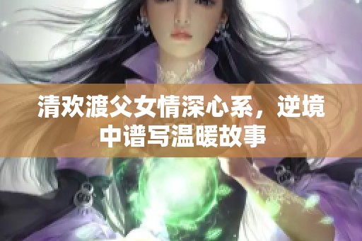 清欢渡父女情深心系，逆境中谱写温暖故事