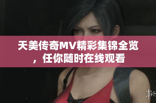 天美传奇MV精彩集锦全览，任你随时在线观看