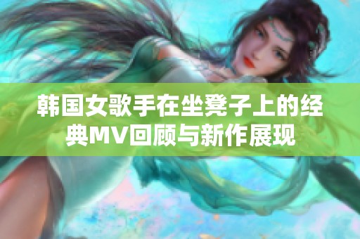 韩国女歌手在坐凳子上的经典MV回顾与新作展现