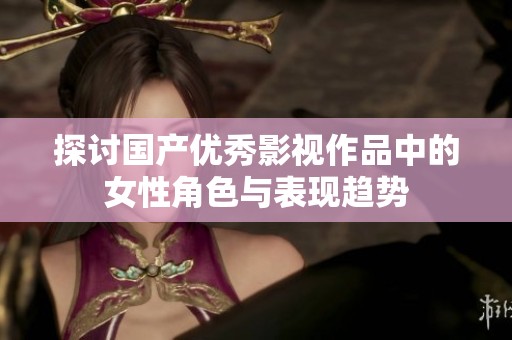 探讨国产优秀影视作品中的女性角色与表现趋势