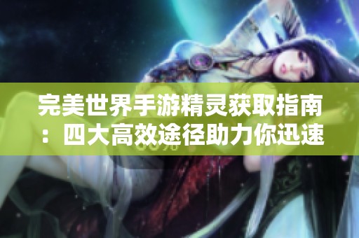 完美世界手游精灵获取指南：四大高效途径助力你迅速攀登游戏巅峰