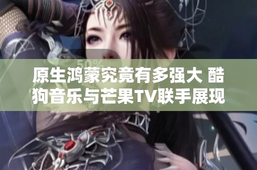 原生鸿蒙究竟有多强大 酷狗音乐与芒果TV联手展现精彩新体验