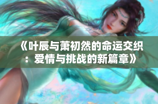 《叶辰与萧初然的命运交织：爱情与挑战的新篇章》