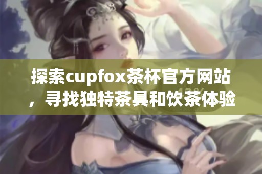 探索cupfox茶杯官方网站，寻找独特茶具和饮茶体验