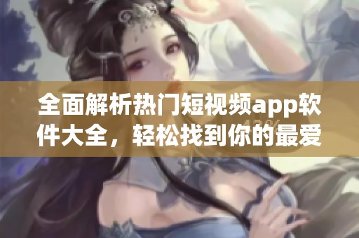 全面解析热门短视频app软件大全，轻松找到你的最爱！