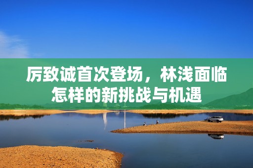 厉致诚首次登场，林浅面临怎样的新挑战与机遇