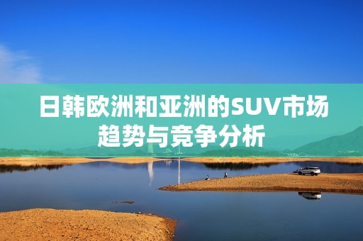 日韩欧洲和亚洲的SUV市场趋势与竞争分析