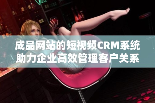 成品网站的短视频CRM系统助力企业高效管理客户关系