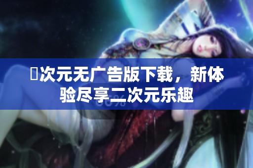 囧次元无广告版下载，新体验尽享二次元乐趣