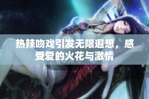 热辣吻戏引发无限遐想，感受爱的火花与激情