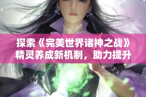 探索《完美世界诸神之战》精灵养成新机制，助力提升精灵实力与战斗潜能