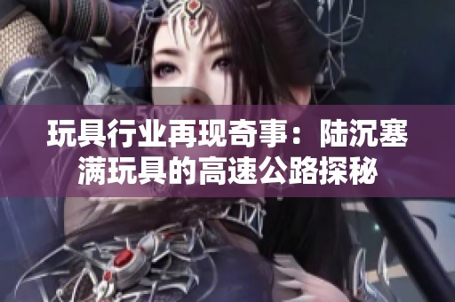 玩具行业再现奇事：陆沉塞满玩具的高速公路探秘