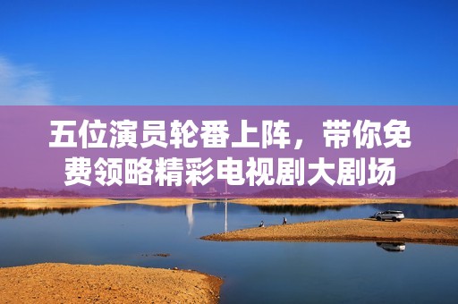 五位演员轮番上阵，带你免费领略精彩电视剧大剧场