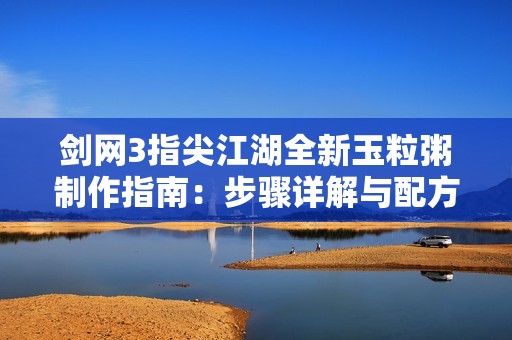 剑网3指尖江湖全新玉粒粥制作指南：步骤详解与配方揭秘技巧分享