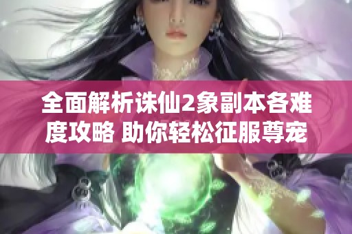 全面解析诛仙2象副本各难度攻略 助你轻松征服尊宠天下挑战
