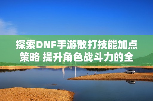 探索DNF手游散打技能加点策略 提升角色战斗力的全面指南