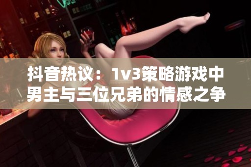 抖音热议：1v3策略游戏中男主与三位兄弟的情感之争谁能获得胜利