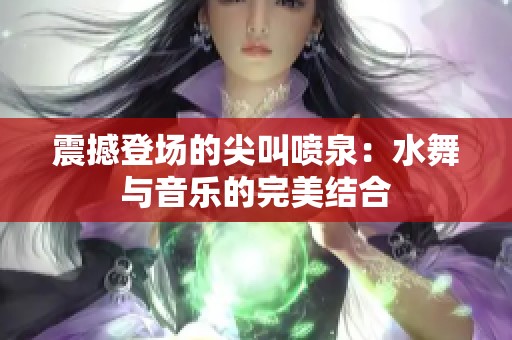 震撼登场的尖叫喷泉：水舞与音乐的完美结合