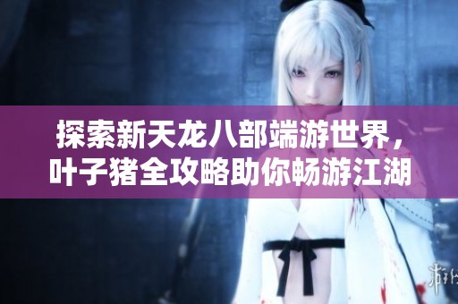 探索新天龙八部端游世界，叶子猪全攻略助你畅游江湖开启冒险之旅