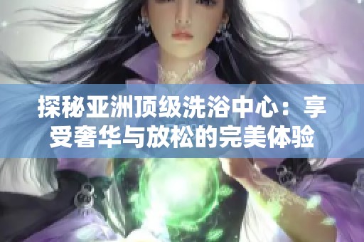 探秘亚洲顶级洗浴中心：享受奢华与放松的完美体验