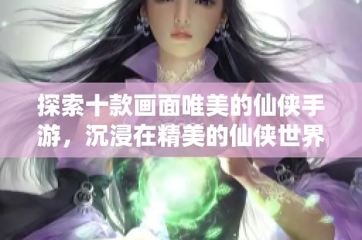 探索十款画面唯美的仙侠手游，沉浸在精美的仙侠世界中体验奇幻旅程