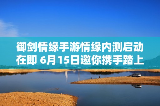 御剑情缘手游情缘内测启动在即 6月15日邀你携手踏上奇幻冒险之旅