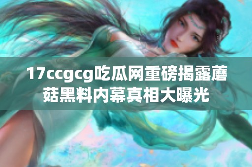 17ccgcg吃瓜网重磅揭露蘑菇黑料内幕真相大曝光