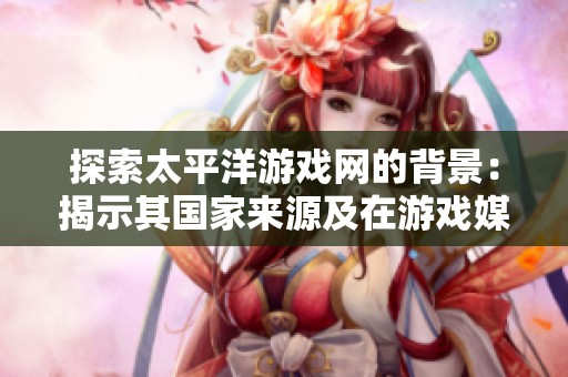 探索太平洋游戏网的背景：揭示其国家来源及在游戏媒体行业的地位与影响