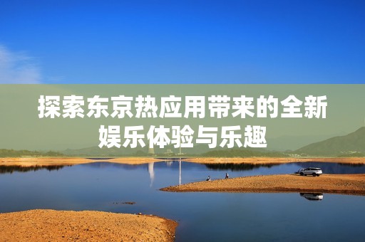 探索东京热应用带来的全新娱乐体验与乐趣