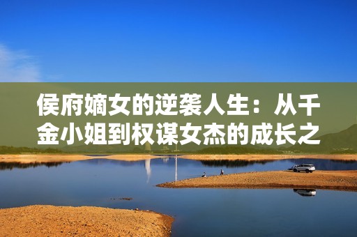 侯府嫡女的逆袭人生：从千金小姐到权谋女杰的成长之路
