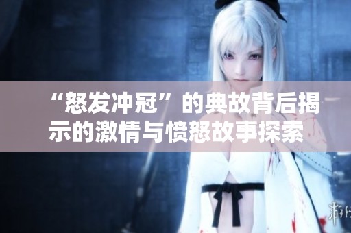 “怒发冲冠”的典故背后揭示的激情与愤怒故事探索