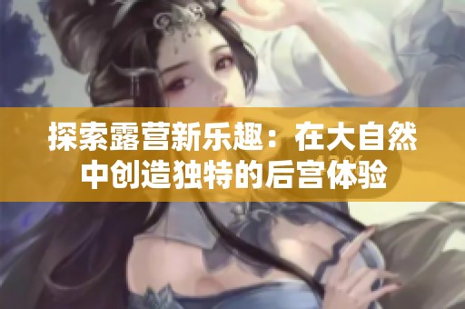 探索露营新乐趣：在大自然中创造独特的后宫体验