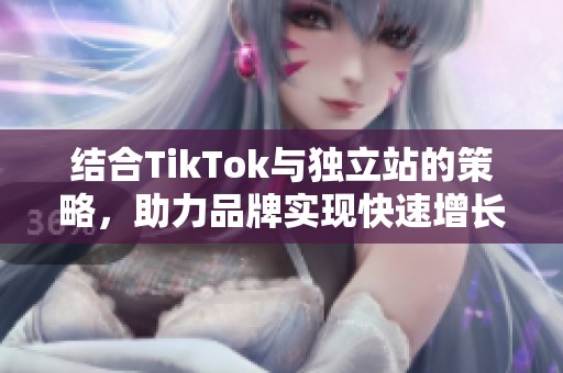 结合TikTok与独立站的策略，助力品牌实现快速增长和曝光