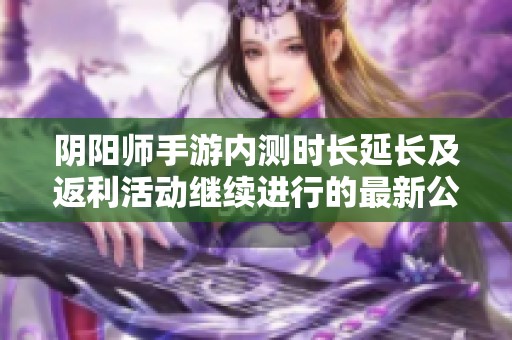 阴阳师手游内测时长延长及返利活动继续进行的最新公告与详细信息