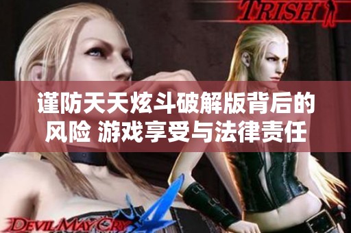 谨防天天炫斗破解版背后的风险 游戏享受与法律责任如何平衡几大关键点解析