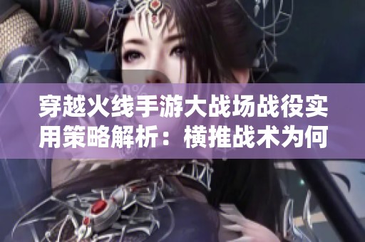 穿越火线手游大战场战役实用策略解析：横推战术为何真正有效的深度剖析