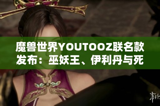 魔兽世界YOUTOOZ联名款发布：巫妖王、伊利丹与死亡之翼的独特魅力尽在其中