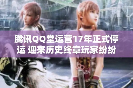 腾讯QQ堂运营17年正式停运 迎来历史终章玩家纷纷留言缅怀怀旧时光