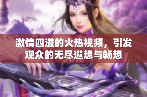 激情四溢的火热视频，引发观众的无尽遐想与畅想