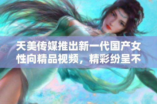 天美传媒推出新一代国产女性向精品视频，精彩纷呈不容错过