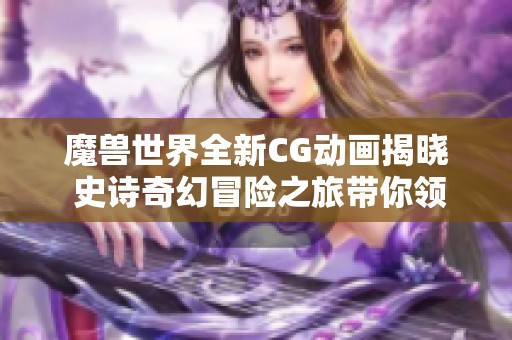 魔兽世界全新CG动画揭晓 史诗奇幻冒险之旅带你领略不一样的游戏魅力