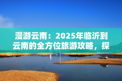 漫游云南：2025年临沂到云南的全方位旅游攻略，探索梦中的自然与文化之美