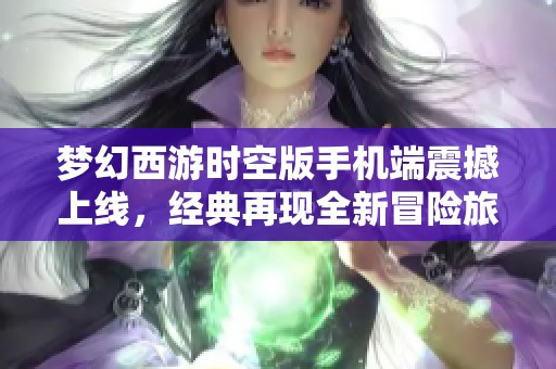 梦幻西游时空版手机端震撼上线，经典再现全新冒险旅程等你来探索